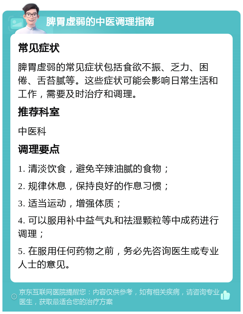 脾胃虚弱的中医调理指南 常见症状 脾胃虚弱的常见症状包括食欲不振、乏力、困倦、舌苔腻等。这些症状可能会影响日常生活和工作，需要及时治疗和调理。 推荐科室 中医科 调理要点 1. 清淡饮食，避免辛辣油腻的食物； 2. 规律休息，保持良好的作息习惯； 3. 适当运动，增强体质； 4. 可以服用补中益气丸和祛湿颗粒等中成药进行调理； 5. 在服用任何药物之前，务必先咨询医生或专业人士的意见。