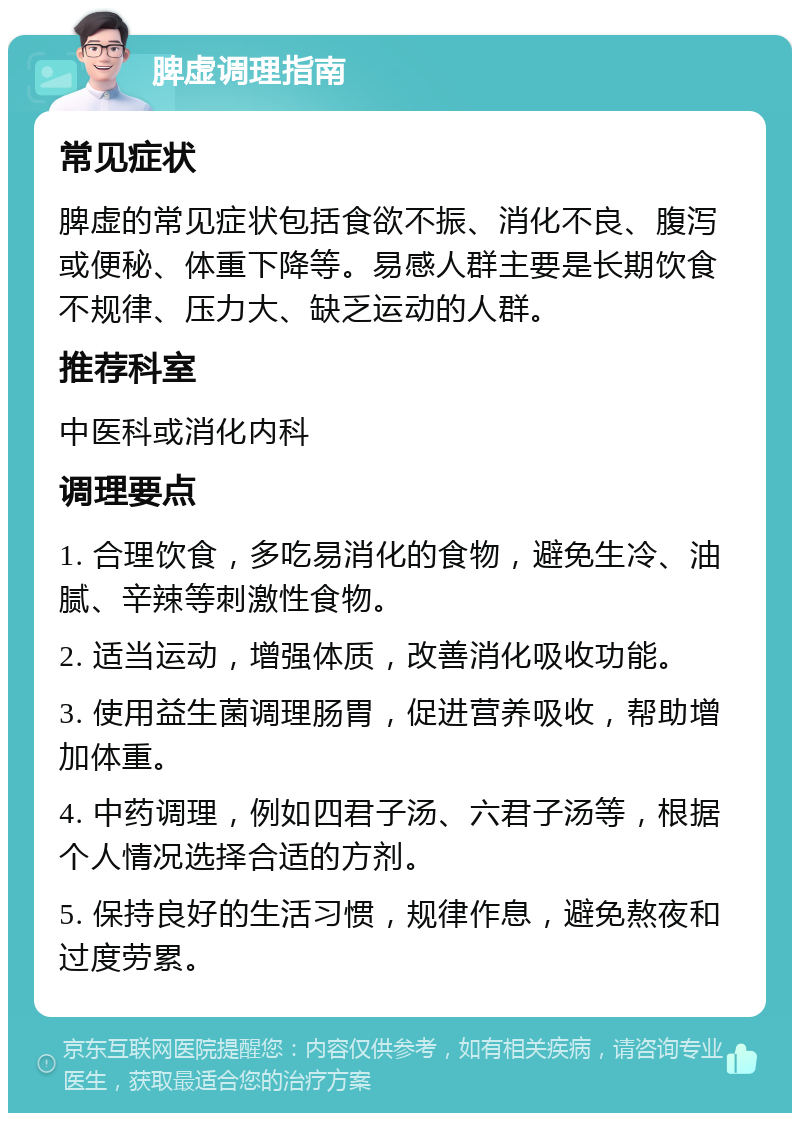 脾虚调理指南 常见症状 脾虚的常见症状包括食欲不振、消化不良、腹泻或便秘、体重下降等。易感人群主要是长期饮食不规律、压力大、缺乏运动的人群。 推荐科室 中医科或消化内科 调理要点 1. 合理饮食，多吃易消化的食物，避免生冷、油腻、辛辣等刺激性食物。 2. 适当运动，增强体质，改善消化吸收功能。 3. 使用益生菌调理肠胃，促进营养吸收，帮助增加体重。 4. 中药调理，例如四君子汤、六君子汤等，根据个人情况选择合适的方剂。 5. 保持良好的生活习惯，规律作息，避免熬夜和过度劳累。