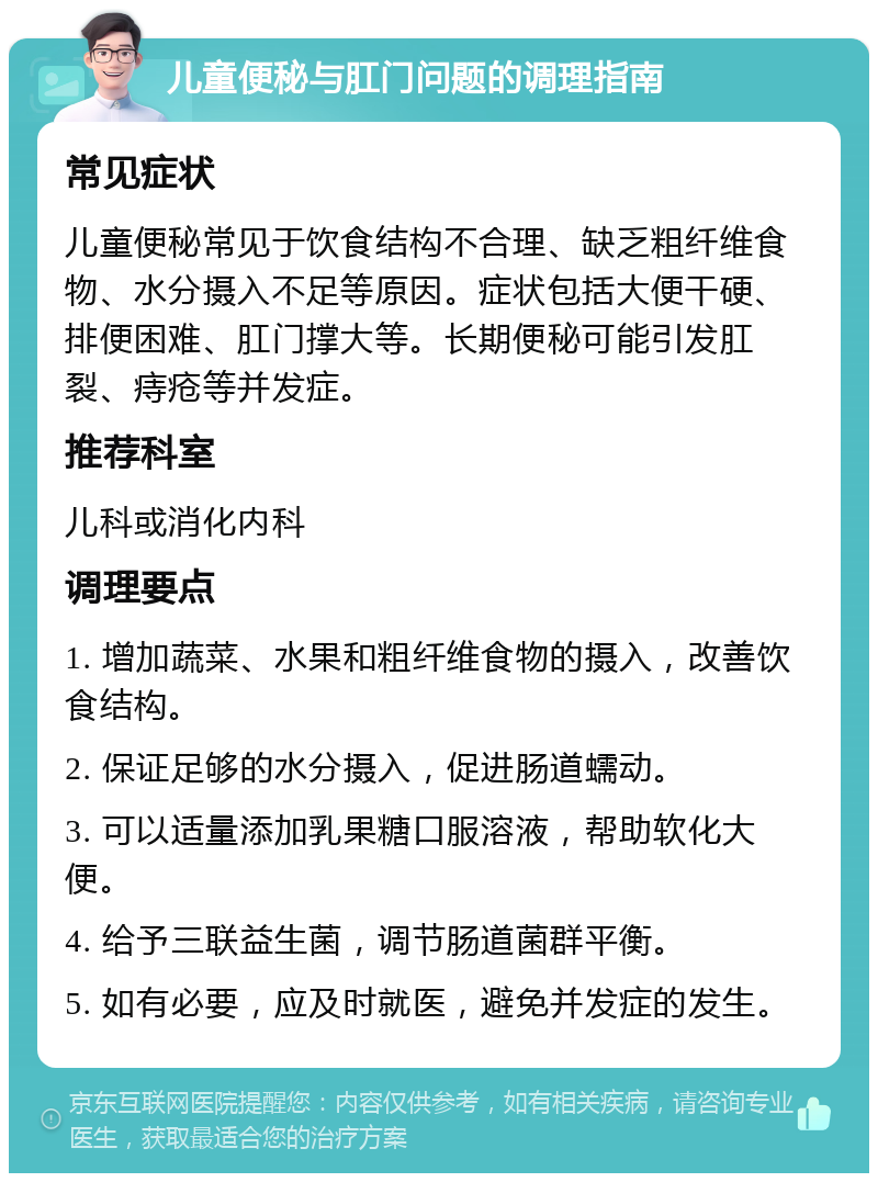 儿童便秘与肛门问题的调理指南 常见症状 儿童便秘常见于饮食结构不合理、缺乏粗纤维食物、水分摄入不足等原因。症状包括大便干硬、排便困难、肛门撑大等。长期便秘可能引发肛裂、痔疮等并发症。 推荐科室 儿科或消化内科 调理要点 1. 增加蔬菜、水果和粗纤维食物的摄入，改善饮食结构。 2. 保证足够的水分摄入，促进肠道蠕动。 3. 可以适量添加乳果糖口服溶液，帮助软化大便。 4. 给予三联益生菌，调节肠道菌群平衡。 5. 如有必要，应及时就医，避免并发症的发生。