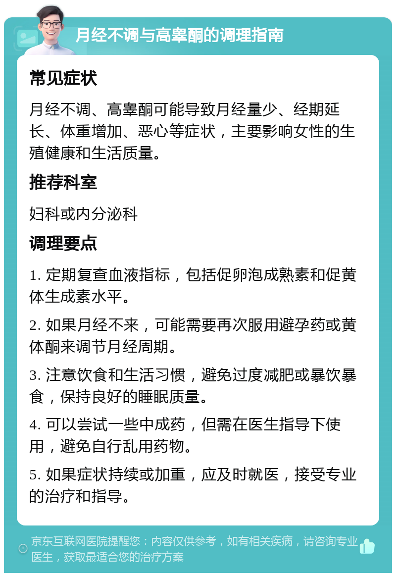 月经不调与高睾酮的调理指南 常见症状 月经不调、高睾酮可能导致月经量少、经期延长、体重增加、恶心等症状，主要影响女性的生殖健康和生活质量。 推荐科室 妇科或内分泌科 调理要点 1. 定期复查血液指标，包括促卵泡成熟素和促黄体生成素水平。 2. 如果月经不来，可能需要再次服用避孕药或黄体酮来调节月经周期。 3. 注意饮食和生活习惯，避免过度减肥或暴饮暴食，保持良好的睡眠质量。 4. 可以尝试一些中成药，但需在医生指导下使用，避免自行乱用药物。 5. 如果症状持续或加重，应及时就医，接受专业的治疗和指导。