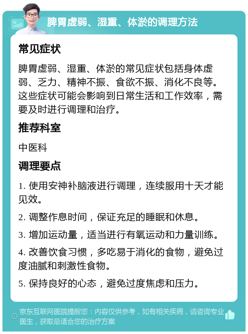 脾胃虚弱、湿重、体淤的调理方法 常见症状 脾胃虚弱、湿重、体淤的常见症状包括身体虚弱、乏力、精神不振、食欲不振、消化不良等。这些症状可能会影响到日常生活和工作效率，需要及时进行调理和治疗。 推荐科室 中医科 调理要点 1. 使用安神补脑液进行调理，连续服用十天才能见效。 2. 调整作息时间，保证充足的睡眠和休息。 3. 增加运动量，适当进行有氧运动和力量训练。 4. 改善饮食习惯，多吃易于消化的食物，避免过度油腻和刺激性食物。 5. 保持良好的心态，避免过度焦虑和压力。