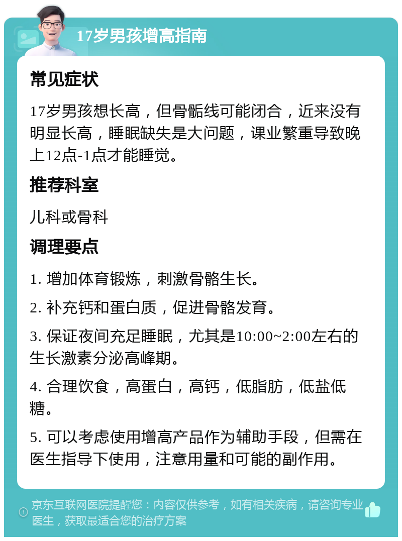 17岁男孩增高指南 常见症状 17岁男孩想长高，但骨骺线可能闭合，近来没有明显长高，睡眠缺失是大问题，课业繁重导致晚上12点-1点才能睡觉。 推荐科室 儿科或骨科 调理要点 1. 增加体育锻炼，刺激骨骼生长。 2. 补充钙和蛋白质，促进骨骼发育。 3. 保证夜间充足睡眠，尤其是10:00~2:00左右的生长激素分泌高峰期。 4. 合理饮食，高蛋白，高钙，低脂肪，低盐低糖。 5. 可以考虑使用增高产品作为辅助手段，但需在医生指导下使用，注意用量和可能的副作用。