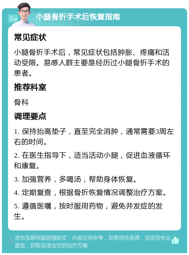 小腿骨折手术后恢复指南 常见症状 小腿骨折手术后，常见症状包括肿胀、疼痛和活动受限。易感人群主要是经历过小腿骨折手术的患者。 推荐科室 骨科 调理要点 1. 保持抬高垫子，直至完全消肿，通常需要3周左右的时间。 2. 在医生指导下，适当活动小腿，促进血液循环和康复。 3. 加强营养，多喝汤，帮助身体恢复。 4. 定期复查，根据骨折恢复情况调整治疗方案。 5. 遵循医嘱，按时服用药物，避免并发症的发生。