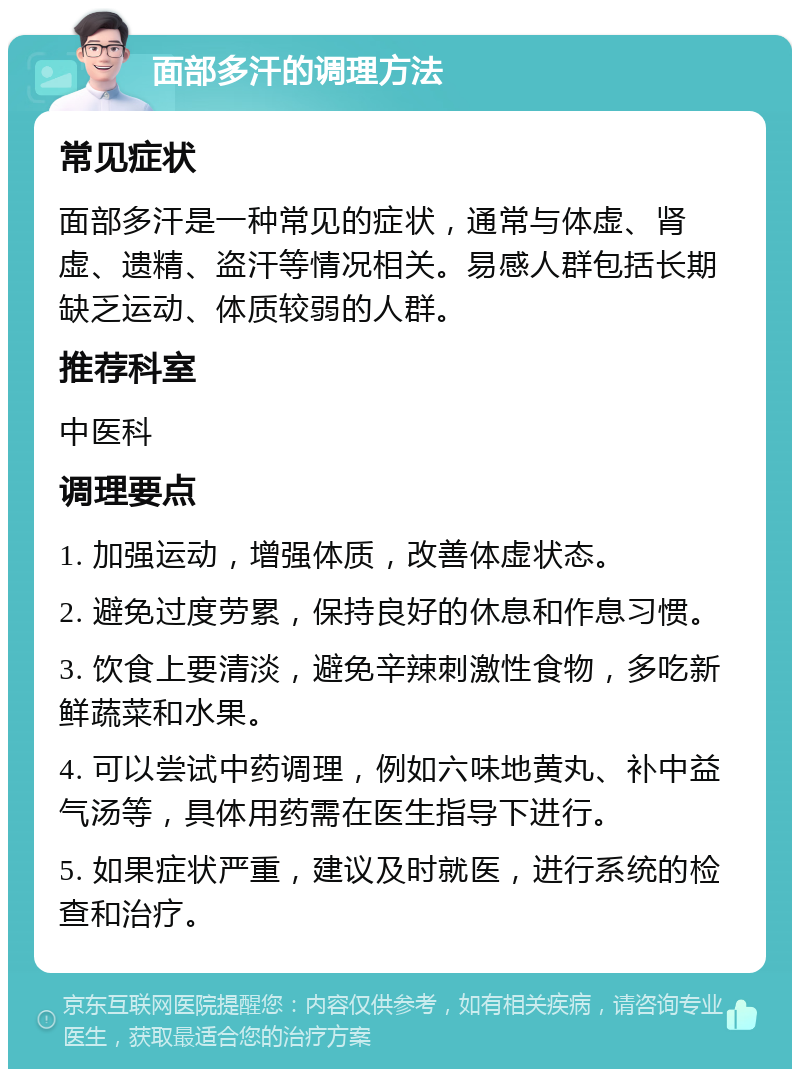 面部多汗的调理方法 常见症状 面部多汗是一种常见的症状，通常与体虚、肾虚、遗精、盗汗等情况相关。易感人群包括长期缺乏运动、体质较弱的人群。 推荐科室 中医科 调理要点 1. 加强运动，增强体质，改善体虚状态。 2. 避免过度劳累，保持良好的休息和作息习惯。 3. 饮食上要清淡，避免辛辣刺激性食物，多吃新鲜蔬菜和水果。 4. 可以尝试中药调理，例如六味地黄丸、补中益气汤等，具体用药需在医生指导下进行。 5. 如果症状严重，建议及时就医，进行系统的检查和治疗。