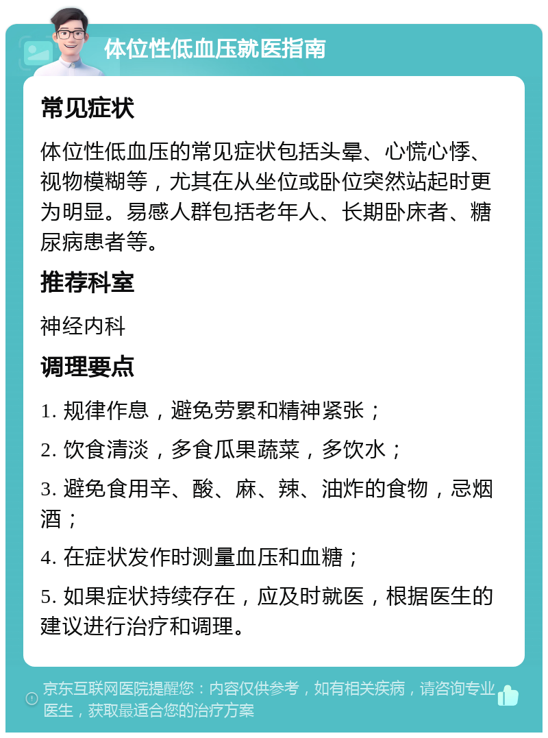 体位性低血压就医指南 常见症状 体位性低血压的常见症状包括头晕、心慌心悸、视物模糊等，尤其在从坐位或卧位突然站起时更为明显。易感人群包括老年人、长期卧床者、糖尿病患者等。 推荐科室 神经内科 调理要点 1. 规律作息，避免劳累和精神紧张； 2. 饮食清淡，多食瓜果蔬菜，多饮水； 3. 避免食用辛、酸、麻、辣、油炸的食物，忌烟酒； 4. 在症状发作时测量血压和血糖； 5. 如果症状持续存在，应及时就医，根据医生的建议进行治疗和调理。