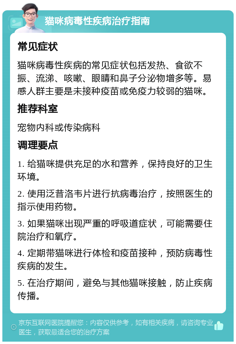 猫咪病毒性疾病治疗指南 常见症状 猫咪病毒性疾病的常见症状包括发热、食欲不振、流涕、咳嗽、眼睛和鼻子分泌物增多等。易感人群主要是未接种疫苗或免疫力较弱的猫咪。 推荐科室 宠物内科或传染病科 调理要点 1. 给猫咪提供充足的水和营养，保持良好的卫生环境。 2. 使用泛昔洛韦片进行抗病毒治疗，按照医生的指示使用药物。 3. 如果猫咪出现严重的呼吸道症状，可能需要住院治疗和氧疗。 4. 定期带猫咪进行体检和疫苗接种，预防病毒性疾病的发生。 5. 在治疗期间，避免与其他猫咪接触，防止疾病传播。