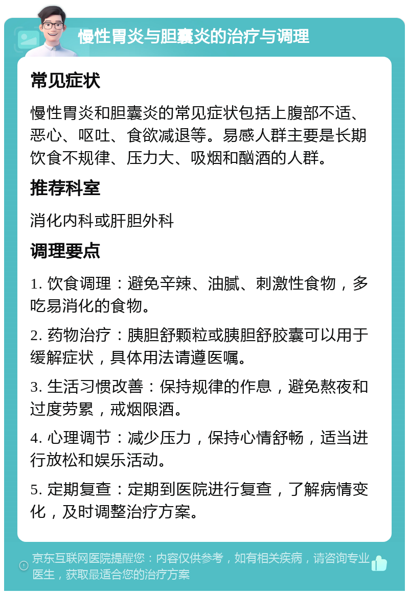 慢性胃炎与胆囊炎的治疗与调理 常见症状 慢性胃炎和胆囊炎的常见症状包括上腹部不适、恶心、呕吐、食欲减退等。易感人群主要是长期饮食不规律、压力大、吸烟和酗酒的人群。 推荐科室 消化内科或肝胆外科 调理要点 1. 饮食调理：避免辛辣、油腻、刺激性食物，多吃易消化的食物。 2. 药物治疗：胰胆舒颗粒或胰胆舒胶囊可以用于缓解症状，具体用法请遵医嘱。 3. 生活习惯改善：保持规律的作息，避免熬夜和过度劳累，戒烟限酒。 4. 心理调节：减少压力，保持心情舒畅，适当进行放松和娱乐活动。 5. 定期复查：定期到医院进行复查，了解病情变化，及时调整治疗方案。