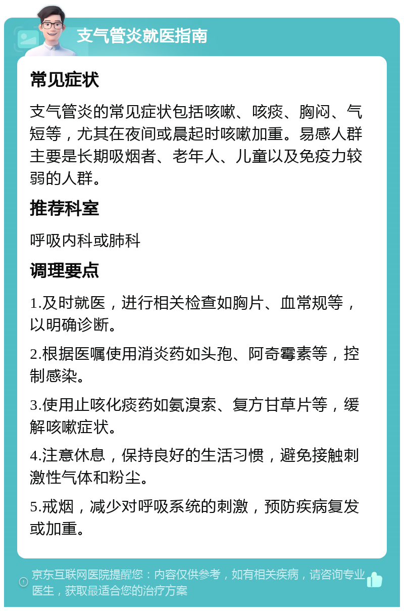 支气管炎就医指南 常见症状 支气管炎的常见症状包括咳嗽、咳痰、胸闷、气短等，尤其在夜间或晨起时咳嗽加重。易感人群主要是长期吸烟者、老年人、儿童以及免疫力较弱的人群。 推荐科室 呼吸内科或肺科 调理要点 1.及时就医，进行相关检查如胸片、血常规等，以明确诊断。 2.根据医嘱使用消炎药如头孢、阿奇霉素等，控制感染。 3.使用止咳化痰药如氨溴索、复方甘草片等，缓解咳嗽症状。 4.注意休息，保持良好的生活习惯，避免接触刺激性气体和粉尘。 5.戒烟，减少对呼吸系统的刺激，预防疾病复发或加重。