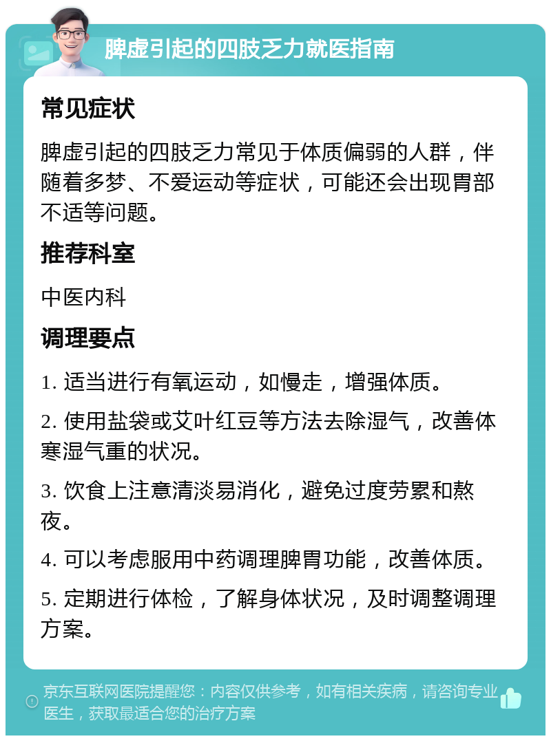 脾虚引起的四肢乏力就医指南 常见症状 脾虚引起的四肢乏力常见于体质偏弱的人群，伴随着多梦、不爱运动等症状，可能还会出现胃部不适等问题。 推荐科室 中医内科 调理要点 1. 适当进行有氧运动，如慢走，增强体质。 2. 使用盐袋或艾叶红豆等方法去除湿气，改善体寒湿气重的状况。 3. 饮食上注意清淡易消化，避免过度劳累和熬夜。 4. 可以考虑服用中药调理脾胃功能，改善体质。 5. 定期进行体检，了解身体状况，及时调整调理方案。