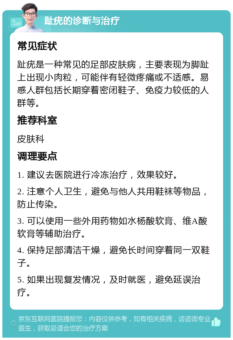 趾疣的诊断与治疗 常见症状 趾疣是一种常见的足部皮肤病，主要表现为脚趾上出现小肉粒，可能伴有轻微疼痛或不适感。易感人群包括长期穿着密闭鞋子、免疫力较低的人群等。 推荐科室 皮肤科 调理要点 1. 建议去医院进行冷冻治疗，效果较好。 2. 注意个人卫生，避免与他人共用鞋袜等物品，防止传染。 3. 可以使用一些外用药物如水杨酸软膏、维A酸软膏等辅助治疗。 4. 保持足部清洁干燥，避免长时间穿着同一双鞋子。 5. 如果出现复发情况，及时就医，避免延误治疗。