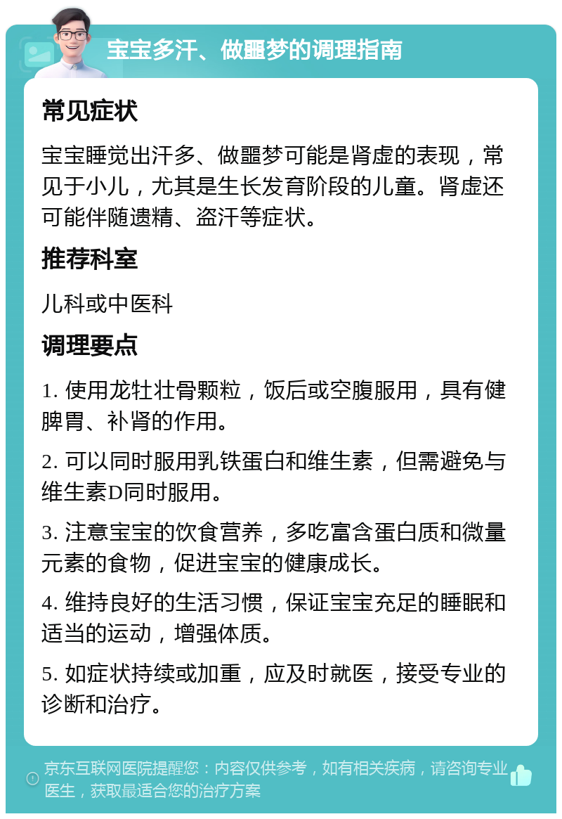 宝宝多汗、做噩梦的调理指南 常见症状 宝宝睡觉出汗多、做噩梦可能是肾虚的表现，常见于小儿，尤其是生长发育阶段的儿童。肾虚还可能伴随遗精、盗汗等症状。 推荐科室 儿科或中医科 调理要点 1. 使用龙牡壮骨颗粒，饭后或空腹服用，具有健脾胃、补肾的作用。 2. 可以同时服用乳铁蛋白和维生素，但需避免与维生素D同时服用。 3. 注意宝宝的饮食营养，多吃富含蛋白质和微量元素的食物，促进宝宝的健康成长。 4. 维持良好的生活习惯，保证宝宝充足的睡眠和适当的运动，增强体质。 5. 如症状持续或加重，应及时就医，接受专业的诊断和治疗。