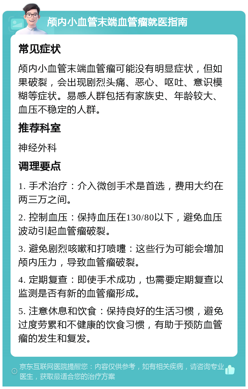 颅内小血管末端血管瘤就医指南 常见症状 颅内小血管末端血管瘤可能没有明显症状，但如果破裂，会出现剧烈头痛、恶心、呕吐、意识模糊等症状。易感人群包括有家族史、年龄较大、血压不稳定的人群。 推荐科室 神经外科 调理要点 1. 手术治疗：介入微创手术是首选，费用大约在两三万之间。 2. 控制血压：保持血压在130/80以下，避免血压波动引起血管瘤破裂。 3. 避免剧烈咳嗽和打喷嚏：这些行为可能会增加颅内压力，导致血管瘤破裂。 4. 定期复查：即使手术成功，也需要定期复查以监测是否有新的血管瘤形成。 5. 注意休息和饮食：保持良好的生活习惯，避免过度劳累和不健康的饮食习惯，有助于预防血管瘤的发生和复发。