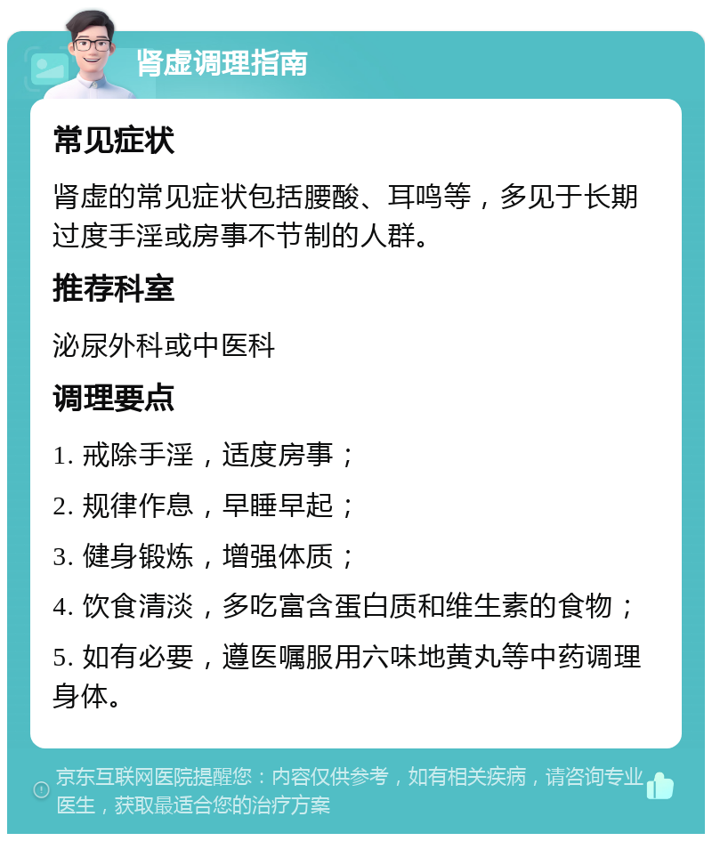 肾虚调理指南 常见症状 肾虚的常见症状包括腰酸、耳鸣等，多见于长期过度手淫或房事不节制的人群。 推荐科室 泌尿外科或中医科 调理要点 1. 戒除手淫，适度房事； 2. 规律作息，早睡早起； 3. 健身锻炼，增强体质； 4. 饮食清淡，多吃富含蛋白质和维生素的食物； 5. 如有必要，遵医嘱服用六味地黄丸等中药调理身体。