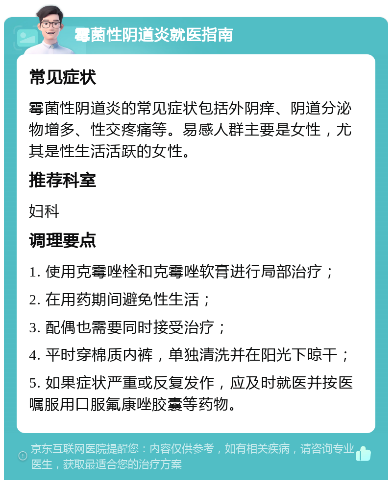 霉菌性阴道炎就医指南 常见症状 霉菌性阴道炎的常见症状包括外阴痒、阴道分泌物增多、性交疼痛等。易感人群主要是女性，尤其是性生活活跃的女性。 推荐科室 妇科 调理要点 1. 使用克霉唑栓和克霉唑软膏进行局部治疗； 2. 在用药期间避免性生活； 3. 配偶也需要同时接受治疗； 4. 平时穿棉质内裤，单独清洗并在阳光下晾干； 5. 如果症状严重或反复发作，应及时就医并按医嘱服用口服氟康唑胶囊等药物。