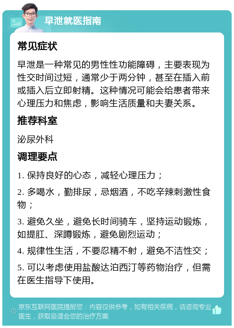 早泄就医指南 常见症状 早泄是一种常见的男性性功能障碍，主要表现为性交时间过短，通常少于两分钟，甚至在插入前或插入后立即射精。这种情况可能会给患者带来心理压力和焦虑，影响生活质量和夫妻关系。 推荐科室 泌尿外科 调理要点 1. 保持良好的心态，减轻心理压力； 2. 多喝水，勤排尿，忌烟酒，不吃辛辣刺激性食物； 3. 避免久坐，避免长时间骑车，坚持运动锻炼，如提肛、深蹲锻炼，避免剧烈运动； 4. 规律性生活，不要忍精不射，避免不洁性交； 5. 可以考虑使用盐酸达泊西汀等药物治疗，但需在医生指导下使用。