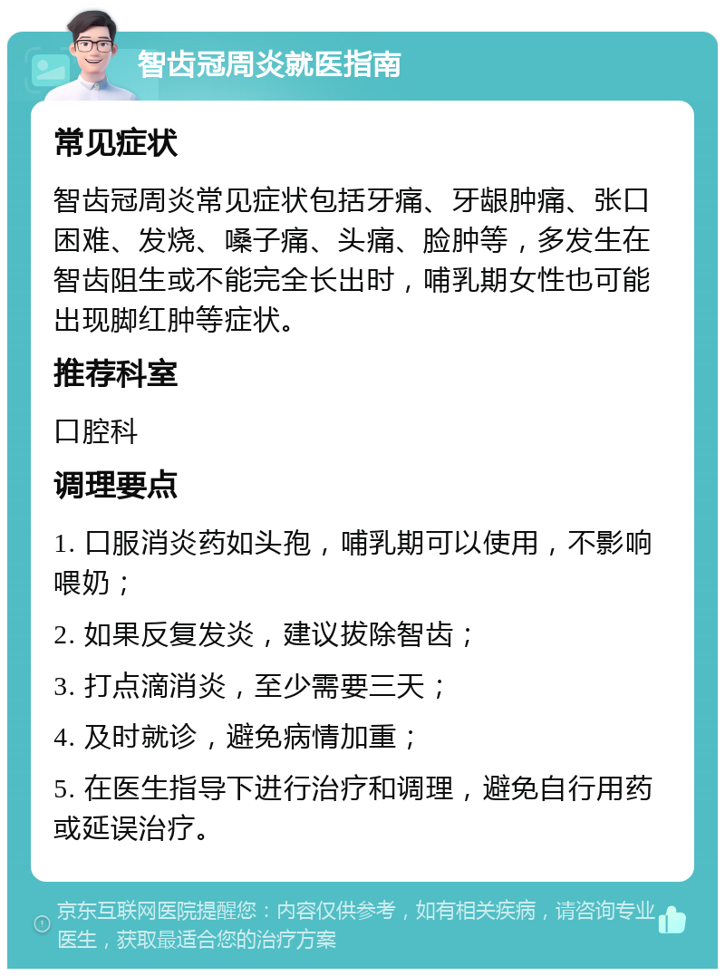 智齿冠周炎就医指南 常见症状 智齿冠周炎常见症状包括牙痛、牙龈肿痛、张口困难、发烧、嗓子痛、头痛、脸肿等，多发生在智齿阻生或不能完全长出时，哺乳期女性也可能出现脚红肿等症状。 推荐科室 口腔科 调理要点 1. 口服消炎药如头孢，哺乳期可以使用，不影响喂奶； 2. 如果反复发炎，建议拔除智齿； 3. 打点滴消炎，至少需要三天； 4. 及时就诊，避免病情加重； 5. 在医生指导下进行治疗和调理，避免自行用药或延误治疗。