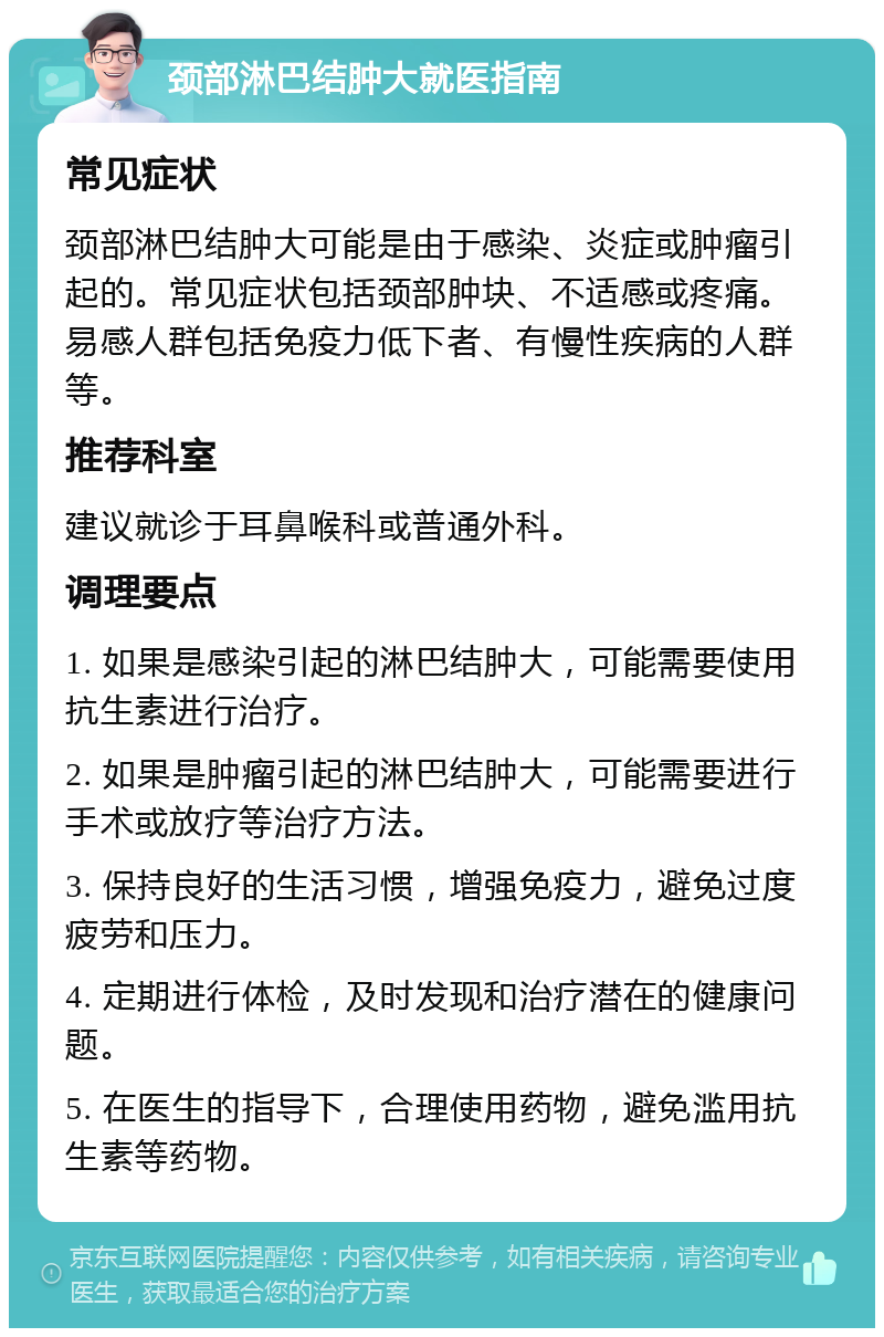 颈部淋巴结肿大就医指南 常见症状 颈部淋巴结肿大可能是由于感染、炎症或肿瘤引起的。常见症状包括颈部肿块、不适感或疼痛。易感人群包括免疫力低下者、有慢性疾病的人群等。 推荐科室 建议就诊于耳鼻喉科或普通外科。 调理要点 1. 如果是感染引起的淋巴结肿大，可能需要使用抗生素进行治疗。 2. 如果是肿瘤引起的淋巴结肿大，可能需要进行手术或放疗等治疗方法。 3. 保持良好的生活习惯，增强免疫力，避免过度疲劳和压力。 4. 定期进行体检，及时发现和治疗潜在的健康问题。 5. 在医生的指导下，合理使用药物，避免滥用抗生素等药物。