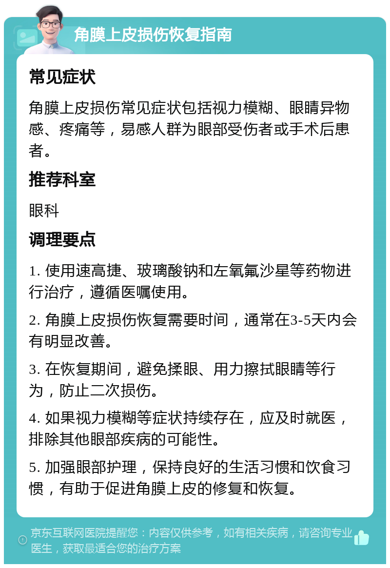 角膜上皮损伤恢复指南 常见症状 角膜上皮损伤常见症状包括视力模糊、眼睛异物感、疼痛等，易感人群为眼部受伤者或手术后患者。 推荐科室 眼科 调理要点 1. 使用速高捷、玻璃酸钠和左氧氟沙星等药物进行治疗，遵循医嘱使用。 2. 角膜上皮损伤恢复需要时间，通常在3-5天内会有明显改善。 3. 在恢复期间，避免揉眼、用力擦拭眼睛等行为，防止二次损伤。 4. 如果视力模糊等症状持续存在，应及时就医，排除其他眼部疾病的可能性。 5. 加强眼部护理，保持良好的生活习惯和饮食习惯，有助于促进角膜上皮的修复和恢复。