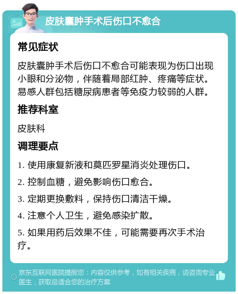 皮肤囊肿手术后伤口不愈合 常见症状 皮肤囊肿手术后伤口不愈合可能表现为伤口出现小眼和分泌物，伴随着局部红肿、疼痛等症状。易感人群包括糖尿病患者等免疫力较弱的人群。 推荐科室 皮肤科 调理要点 1. 使用康复新液和莫匹罗星消炎处理伤口。 2. 控制血糖，避免影响伤口愈合。 3. 定期更换敷料，保持伤口清洁干燥。 4. 注意个人卫生，避免感染扩散。 5. 如果用药后效果不佳，可能需要再次手术治疗。