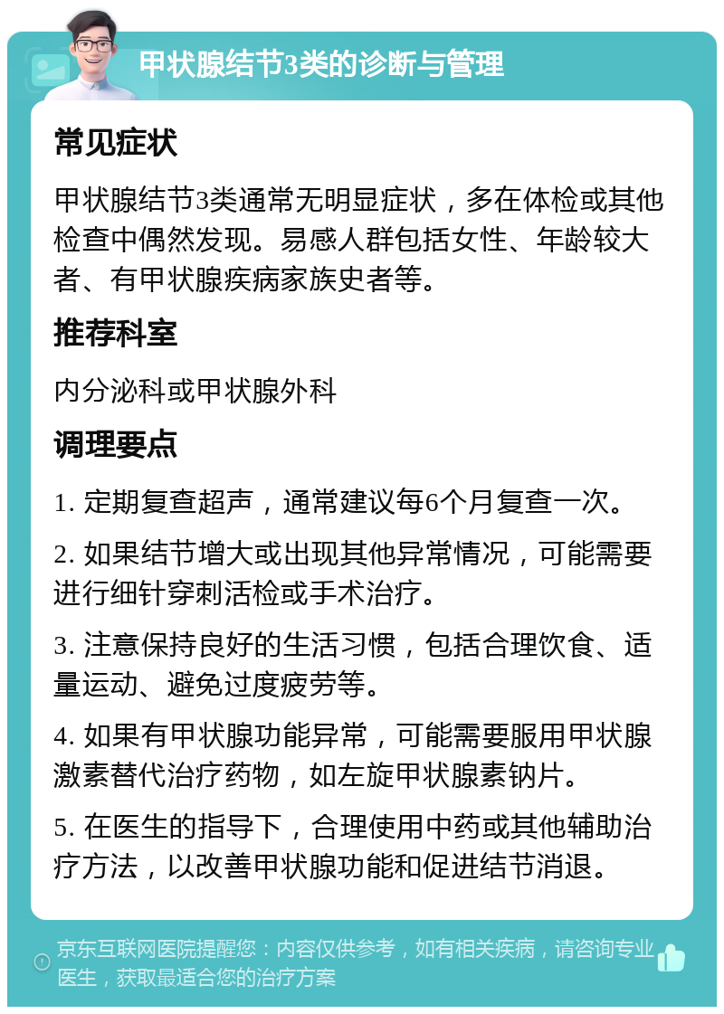 甲状腺结节3类的诊断与管理 常见症状 甲状腺结节3类通常无明显症状，多在体检或其他检查中偶然发现。易感人群包括女性、年龄较大者、有甲状腺疾病家族史者等。 推荐科室 内分泌科或甲状腺外科 调理要点 1. 定期复查超声，通常建议每6个月复查一次。 2. 如果结节增大或出现其他异常情况，可能需要进行细针穿刺活检或手术治疗。 3. 注意保持良好的生活习惯，包括合理饮食、适量运动、避免过度疲劳等。 4. 如果有甲状腺功能异常，可能需要服用甲状腺激素替代治疗药物，如左旋甲状腺素钠片。 5. 在医生的指导下，合理使用中药或其他辅助治疗方法，以改善甲状腺功能和促进结节消退。