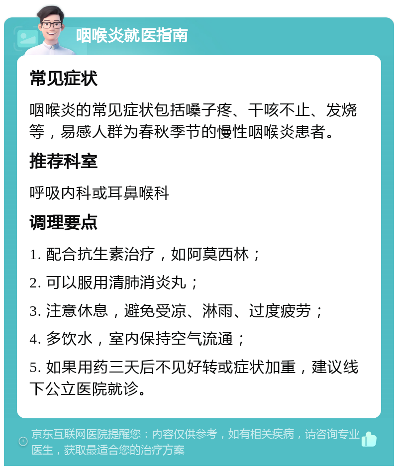 咽喉炎就医指南 常见症状 咽喉炎的常见症状包括嗓子疼、干咳不止、发烧等，易感人群为春秋季节的慢性咽喉炎患者。 推荐科室 呼吸内科或耳鼻喉科 调理要点 1. 配合抗生素治疗，如阿莫西林； 2. 可以服用清肺消炎丸； 3. 注意休息，避免受凉、淋雨、过度疲劳； 4. 多饮水，室内保持空气流通； 5. 如果用药三天后不见好转或症状加重，建议线下公立医院就诊。