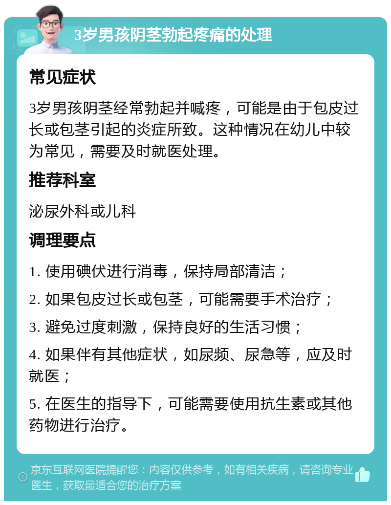 3岁男孩阴茎勃起疼痛的处理 常见症状 3岁男孩阴茎经常勃起并喊疼，可能是由于包皮过长或包茎引起的炎症所致。这种情况在幼儿中较为常见，需要及时就医处理。 推荐科室 泌尿外科或儿科 调理要点 1. 使用碘伏进行消毒，保持局部清洁； 2. 如果包皮过长或包茎，可能需要手术治疗； 3. 避免过度刺激，保持良好的生活习惯； 4. 如果伴有其他症状，如尿频、尿急等，应及时就医； 5. 在医生的指导下，可能需要使用抗生素或其他药物进行治疗。