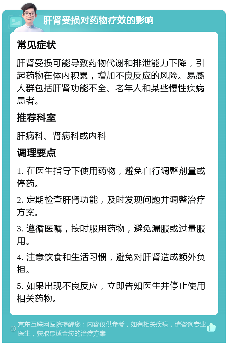 肝肾受损对药物疗效的影响 常见症状 肝肾受损可能导致药物代谢和排泄能力下降，引起药物在体内积累，增加不良反应的风险。易感人群包括肝肾功能不全、老年人和某些慢性疾病患者。 推荐科室 肝病科、肾病科或内科 调理要点 1. 在医生指导下使用药物，避免自行调整剂量或停药。 2. 定期检查肝肾功能，及时发现问题并调整治疗方案。 3. 遵循医嘱，按时服用药物，避免漏服或过量服用。 4. 注意饮食和生活习惯，避免对肝肾造成额外负担。 5. 如果出现不良反应，立即告知医生并停止使用相关药物。