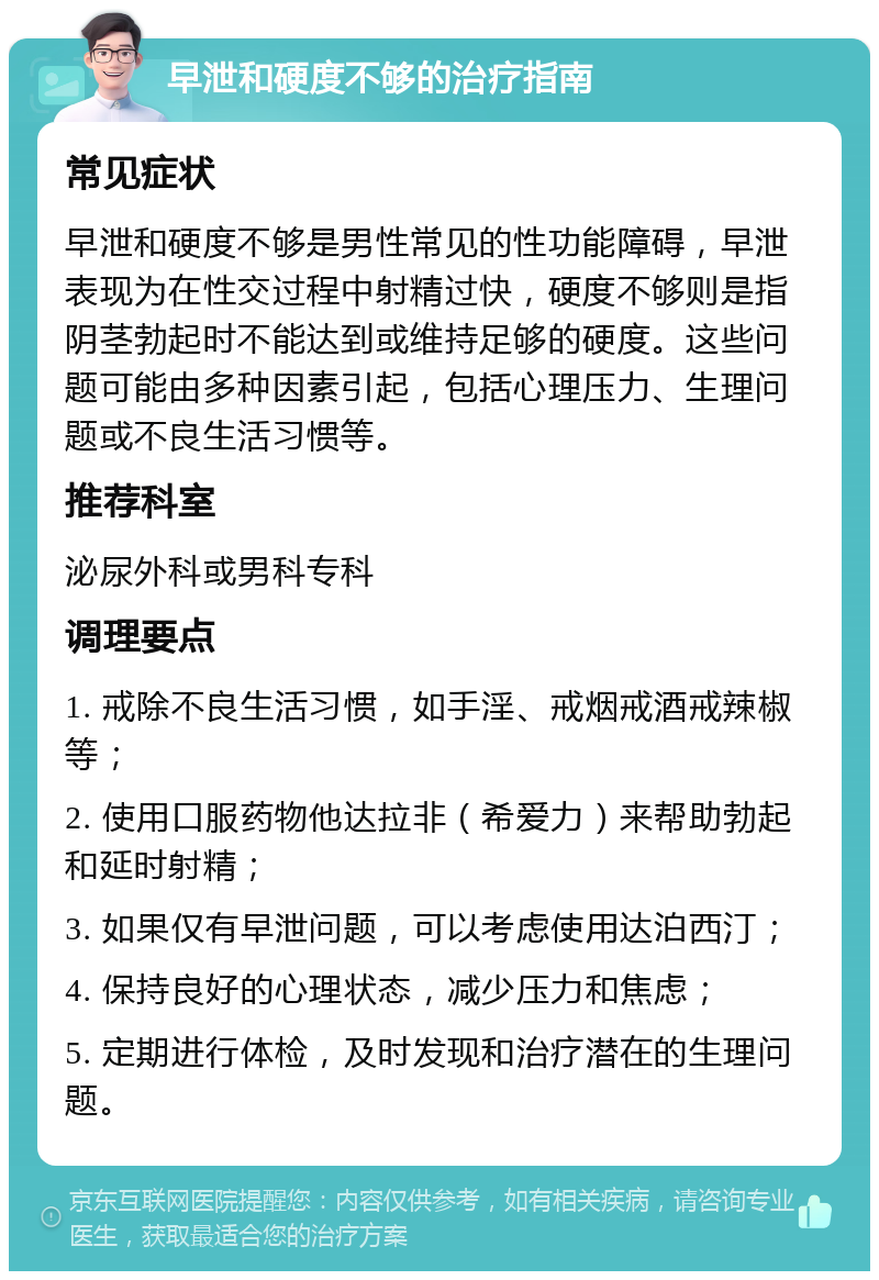 早泄和硬度不够的治疗指南 常见症状 早泄和硬度不够是男性常见的性功能障碍，早泄表现为在性交过程中射精过快，硬度不够则是指阴茎勃起时不能达到或维持足够的硬度。这些问题可能由多种因素引起，包括心理压力、生理问题或不良生活习惯等。 推荐科室 泌尿外科或男科专科 调理要点 1. 戒除不良生活习惯，如手淫、戒烟戒酒戒辣椒等； 2. 使用口服药物他达拉非（希爱力）来帮助勃起和延时射精； 3. 如果仅有早泄问题，可以考虑使用达泊西汀； 4. 保持良好的心理状态，减少压力和焦虑； 5. 定期进行体检，及时发现和治疗潜在的生理问题。