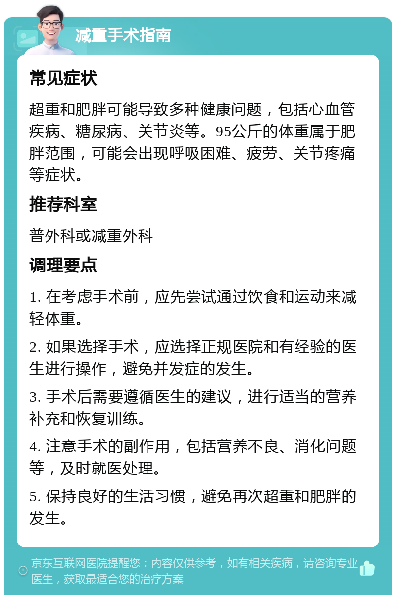 减重手术指南 常见症状 超重和肥胖可能导致多种健康问题，包括心血管疾病、糖尿病、关节炎等。95公斤的体重属于肥胖范围，可能会出现呼吸困难、疲劳、关节疼痛等症状。 推荐科室 普外科或减重外科 调理要点 1. 在考虑手术前，应先尝试通过饮食和运动来减轻体重。 2. 如果选择手术，应选择正规医院和有经验的医生进行操作，避免并发症的发生。 3. 手术后需要遵循医生的建议，进行适当的营养补充和恢复训练。 4. 注意手术的副作用，包括营养不良、消化问题等，及时就医处理。 5. 保持良好的生活习惯，避免再次超重和肥胖的发生。