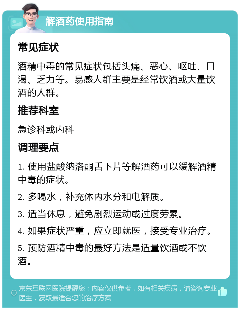 解酒药使用指南 常见症状 酒精中毒的常见症状包括头痛、恶心、呕吐、口渴、乏力等。易感人群主要是经常饮酒或大量饮酒的人群。 推荐科室 急诊科或内科 调理要点 1. 使用盐酸纳洛酮舌下片等解酒药可以缓解酒精中毒的症状。 2. 多喝水，补充体内水分和电解质。 3. 适当休息，避免剧烈运动或过度劳累。 4. 如果症状严重，应立即就医，接受专业治疗。 5. 预防酒精中毒的最好方法是适量饮酒或不饮酒。