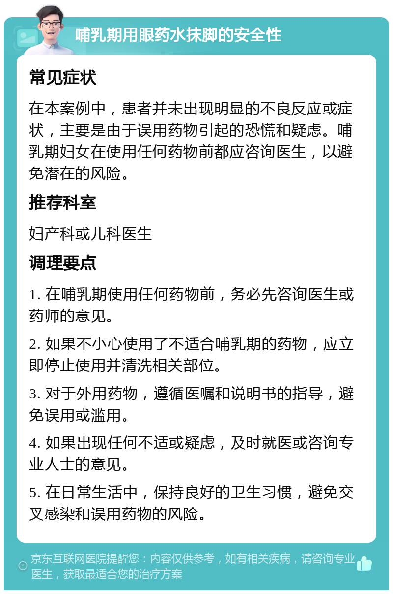 哺乳期用眼药水抹脚的安全性 常见症状 在本案例中，患者并未出现明显的不良反应或症状，主要是由于误用药物引起的恐慌和疑虑。哺乳期妇女在使用任何药物前都应咨询医生，以避免潜在的风险。 推荐科室 妇产科或儿科医生 调理要点 1. 在哺乳期使用任何药物前，务必先咨询医生或药师的意见。 2. 如果不小心使用了不适合哺乳期的药物，应立即停止使用并清洗相关部位。 3. 对于外用药物，遵循医嘱和说明书的指导，避免误用或滥用。 4. 如果出现任何不适或疑虑，及时就医或咨询专业人士的意见。 5. 在日常生活中，保持良好的卫生习惯，避免交叉感染和误用药物的风险。