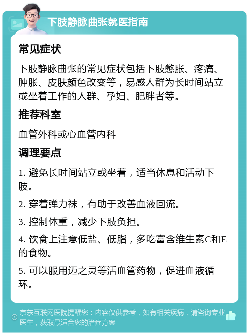 下肢静脉曲张就医指南 常见症状 下肢静脉曲张的常见症状包括下肢憋胀、疼痛、肿胀、皮肤颜色改变等，易感人群为长时间站立或坐着工作的人群、孕妇、肥胖者等。 推荐科室 血管外科或心血管内科 调理要点 1. 避免长时间站立或坐着，适当休息和活动下肢。 2. 穿着弹力袜，有助于改善血液回流。 3. 控制体重，减少下肢负担。 4. 饮食上注意低盐、低脂，多吃富含维生素C和E的食物。 5. 可以服用迈之灵等活血管药物，促进血液循环。