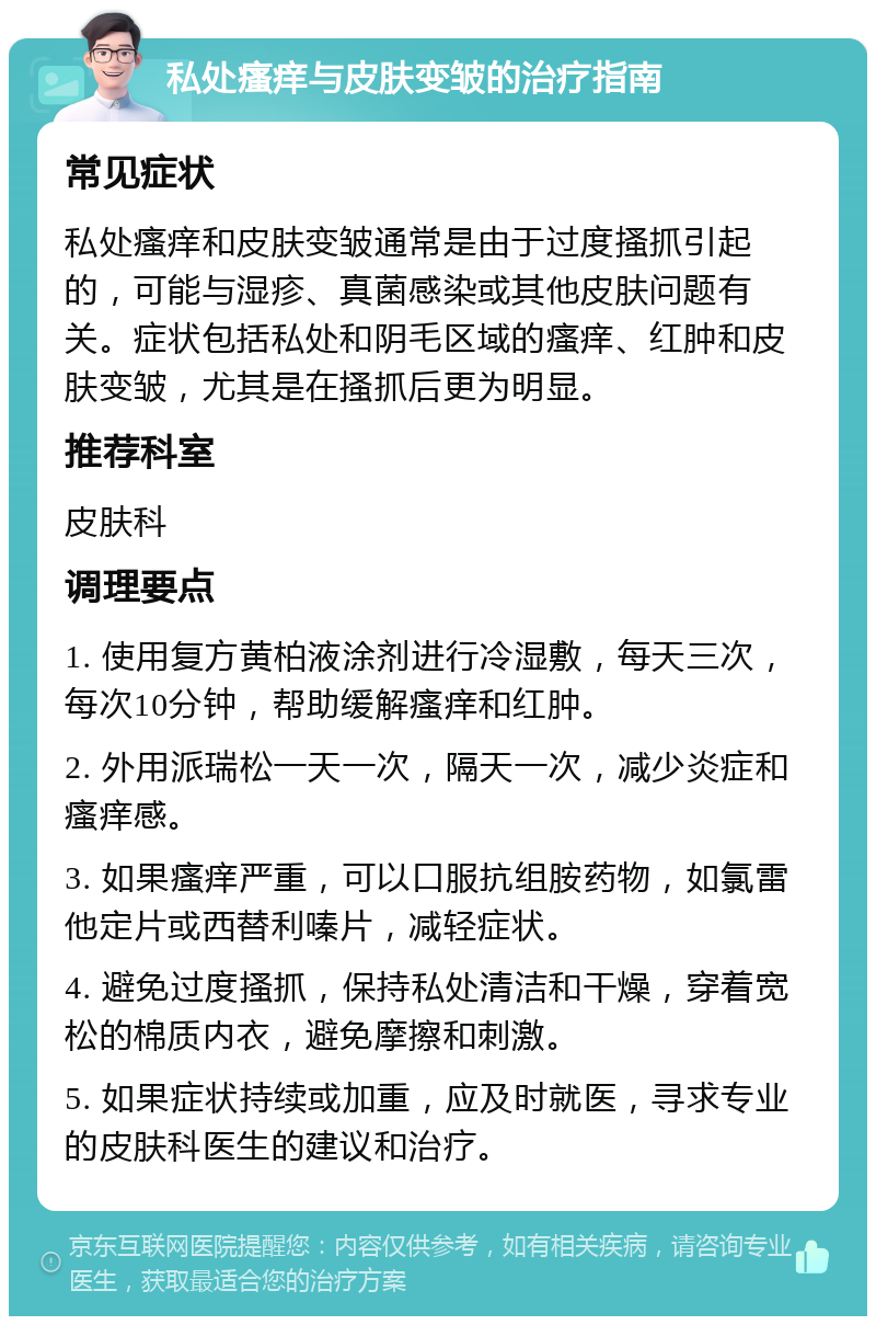 私处瘙痒与皮肤变皱的治疗指南 常见症状 私处瘙痒和皮肤变皱通常是由于过度搔抓引起的，可能与湿疹、真菌感染或其他皮肤问题有关。症状包括私处和阴毛区域的瘙痒、红肿和皮肤变皱，尤其是在搔抓后更为明显。 推荐科室 皮肤科 调理要点 1. 使用复方黄柏液涂剂进行冷湿敷，每天三次，每次10分钟，帮助缓解瘙痒和红肿。 2. 外用派瑞松一天一次，隔天一次，减少炎症和瘙痒感。 3. 如果瘙痒严重，可以口服抗组胺药物，如氯雷他定片或西替利嗪片，减轻症状。 4. 避免过度搔抓，保持私处清洁和干燥，穿着宽松的棉质内衣，避免摩擦和刺激。 5. 如果症状持续或加重，应及时就医，寻求专业的皮肤科医生的建议和治疗。