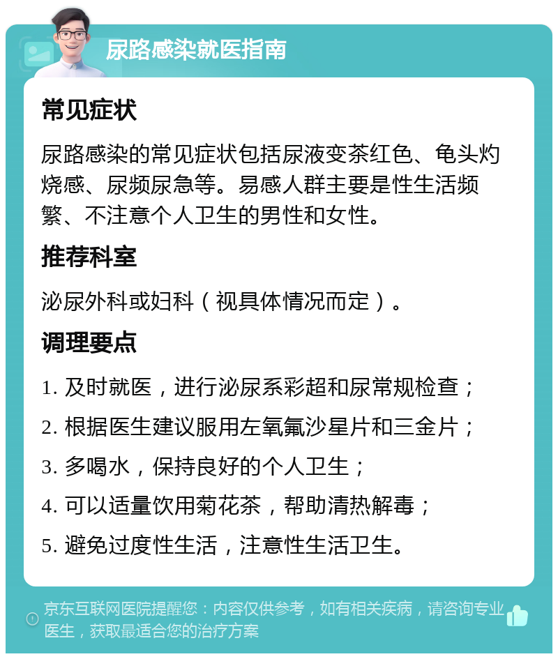 尿路感染就医指南 常见症状 尿路感染的常见症状包括尿液变茶红色、龟头灼烧感、尿频尿急等。易感人群主要是性生活频繁、不注意个人卫生的男性和女性。 推荐科室 泌尿外科或妇科（视具体情况而定）。 调理要点 1. 及时就医，进行泌尿系彩超和尿常规检查； 2. 根据医生建议服用左氧氟沙星片和三金片； 3. 多喝水，保持良好的个人卫生； 4. 可以适量饮用菊花茶，帮助清热解毒； 5. 避免过度性生活，注意性生活卫生。