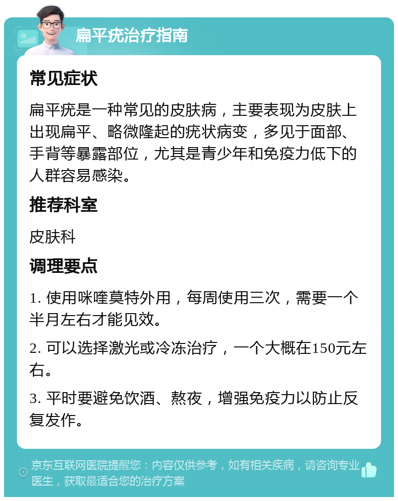 扁平疣治疗指南 常见症状 扁平疣是一种常见的皮肤病，主要表现为皮肤上出现扁平、略微隆起的疣状病变，多见于面部、手背等暴露部位，尤其是青少年和免疫力低下的人群容易感染。 推荐科室 皮肤科 调理要点 1. 使用咪喹莫特外用，每周使用三次，需要一个半月左右才能见效。 2. 可以选择激光或冷冻治疗，一个大概在150元左右。 3. 平时要避免饮酒、熬夜，增强免疫力以防止反复发作。