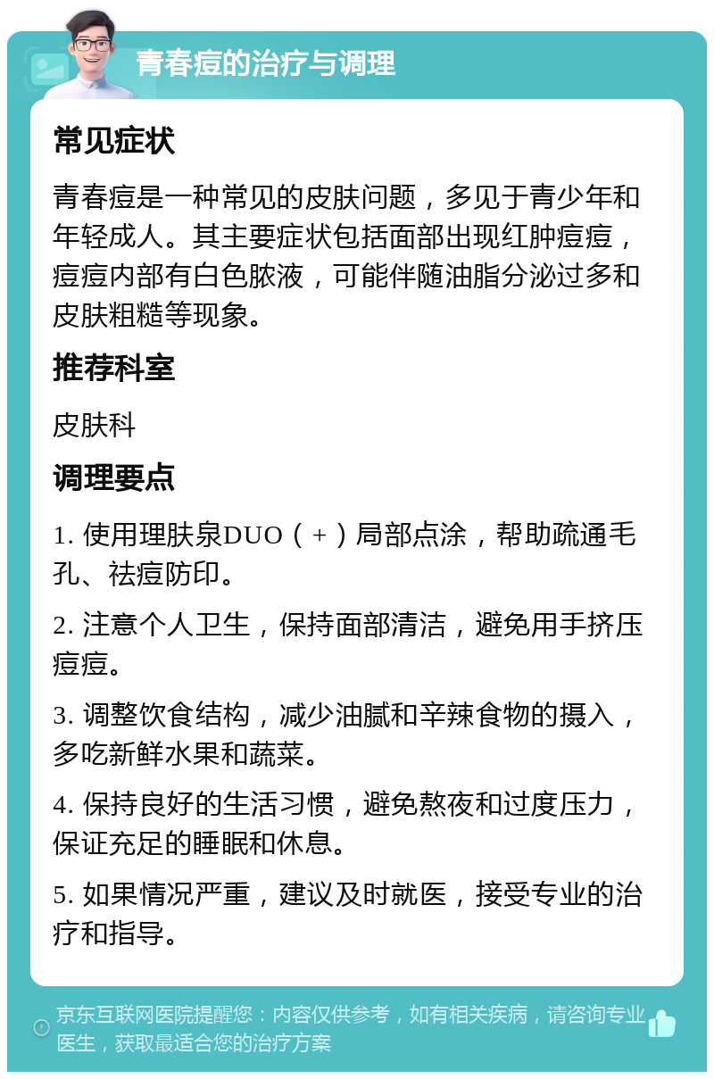 青春痘的治疗与调理 常见症状 青春痘是一种常见的皮肤问题，多见于青少年和年轻成人。其主要症状包括面部出现红肿痘痘，痘痘内部有白色脓液，可能伴随油脂分泌过多和皮肤粗糙等现象。 推荐科室 皮肤科 调理要点 1. 使用理肤泉DUO（+）局部点涂，帮助疏通毛孔、祛痘防印。 2. 注意个人卫生，保持面部清洁，避免用手挤压痘痘。 3. 调整饮食结构，减少油腻和辛辣食物的摄入，多吃新鲜水果和蔬菜。 4. 保持良好的生活习惯，避免熬夜和过度压力，保证充足的睡眠和休息。 5. 如果情况严重，建议及时就医，接受专业的治疗和指导。