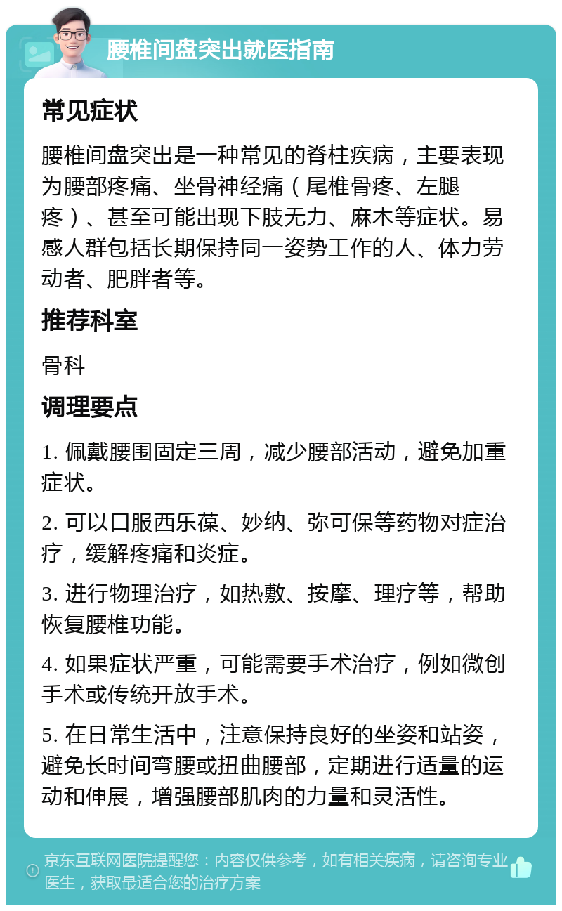 腰椎间盘突出就医指南 常见症状 腰椎间盘突出是一种常见的脊柱疾病，主要表现为腰部疼痛、坐骨神经痛（尾椎骨疼、左腿疼）、甚至可能出现下肢无力、麻木等症状。易感人群包括长期保持同一姿势工作的人、体力劳动者、肥胖者等。 推荐科室 骨科 调理要点 1. 佩戴腰围固定三周，减少腰部活动，避免加重症状。 2. 可以口服西乐葆、妙纳、弥可保等药物对症治疗，缓解疼痛和炎症。 3. 进行物理治疗，如热敷、按摩、理疗等，帮助恢复腰椎功能。 4. 如果症状严重，可能需要手术治疗，例如微创手术或传统开放手术。 5. 在日常生活中，注意保持良好的坐姿和站姿，避免长时间弯腰或扭曲腰部，定期进行适量的运动和伸展，增强腰部肌肉的力量和灵活性。