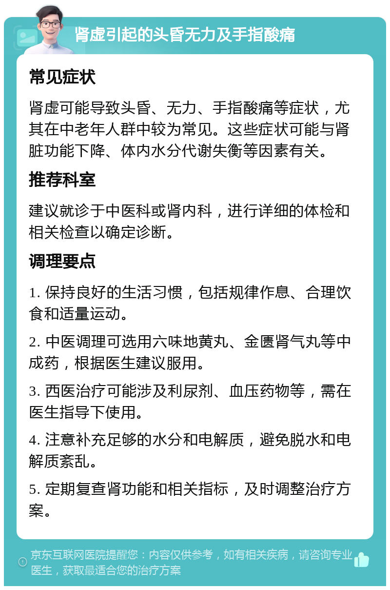 肾虚引起的头昏无力及手指酸痛 常见症状 肾虚可能导致头昏、无力、手指酸痛等症状，尤其在中老年人群中较为常见。这些症状可能与肾脏功能下降、体内水分代谢失衡等因素有关。 推荐科室 建议就诊于中医科或肾内科，进行详细的体检和相关检查以确定诊断。 调理要点 1. 保持良好的生活习惯，包括规律作息、合理饮食和适量运动。 2. 中医调理可选用六味地黄丸、金匮肾气丸等中成药，根据医生建议服用。 3. 西医治疗可能涉及利尿剂、血压药物等，需在医生指导下使用。 4. 注意补充足够的水分和电解质，避免脱水和电解质紊乱。 5. 定期复查肾功能和相关指标，及时调整治疗方案。