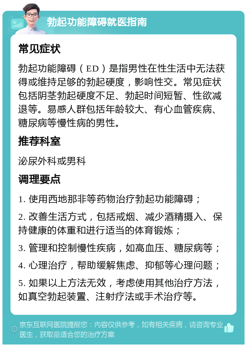 勃起功能障碍就医指南 常见症状 勃起功能障碍（ED）是指男性在性生活中无法获得或维持足够的勃起硬度，影响性交。常见症状包括阴茎勃起硬度不足、勃起时间短暂、性欲减退等。易感人群包括年龄较大、有心血管疾病、糖尿病等慢性病的男性。 推荐科室 泌尿外科或男科 调理要点 1. 使用西地那非等药物治疗勃起功能障碍； 2. 改善生活方式，包括戒烟、减少酒精摄入、保持健康的体重和进行适当的体育锻炼； 3. 管理和控制慢性疾病，如高血压、糖尿病等； 4. 心理治疗，帮助缓解焦虑、抑郁等心理问题； 5. 如果以上方法无效，考虑使用其他治疗方法，如真空勃起装置、注射疗法或手术治疗等。