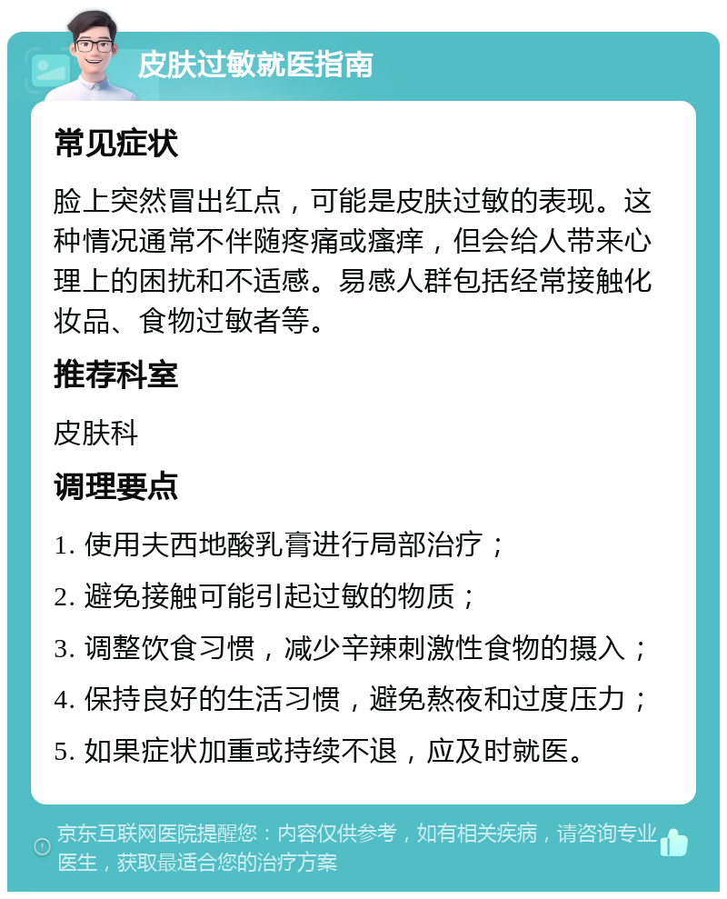 皮肤过敏就医指南 常见症状 脸上突然冒出红点，可能是皮肤过敏的表现。这种情况通常不伴随疼痛或瘙痒，但会给人带来心理上的困扰和不适感。易感人群包括经常接触化妆品、食物过敏者等。 推荐科室 皮肤科 调理要点 1. 使用夫西地酸乳膏进行局部治疗； 2. 避免接触可能引起过敏的物质； 3. 调整饮食习惯，减少辛辣刺激性食物的摄入； 4. 保持良好的生活习惯，避免熬夜和过度压力； 5. 如果症状加重或持续不退，应及时就医。