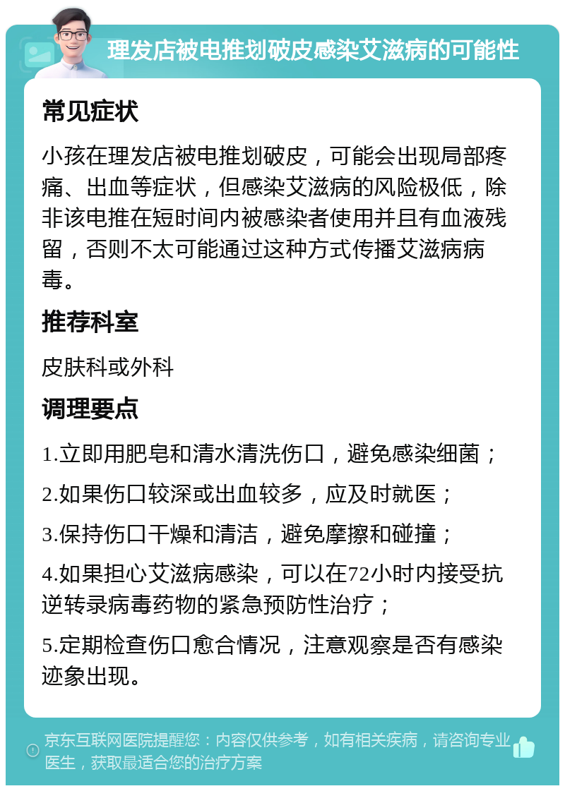 理发店被电推划破皮感染艾滋病的可能性 常见症状 小孩在理发店被电推划破皮，可能会出现局部疼痛、出血等症状，但感染艾滋病的风险极低，除非该电推在短时间内被感染者使用并且有血液残留，否则不太可能通过这种方式传播艾滋病病毒。 推荐科室 皮肤科或外科 调理要点 1.立即用肥皂和清水清洗伤口，避免感染细菌； 2.如果伤口较深或出血较多，应及时就医； 3.保持伤口干燥和清洁，避免摩擦和碰撞； 4.如果担心艾滋病感染，可以在72小时内接受抗逆转录病毒药物的紧急预防性治疗； 5.定期检查伤口愈合情况，注意观察是否有感染迹象出现。