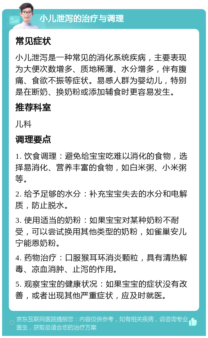 小儿泄泻的治疗与调理 常见症状 小儿泄泻是一种常见的消化系统疾病，主要表现为大便次数增多、质地稀薄、水分增多，伴有腹痛、食欲不振等症状。易感人群为婴幼儿，特别是在断奶、换奶粉或添加辅食时更容易发生。 推荐科室 儿科 调理要点 1. 饮食调理：避免给宝宝吃难以消化的食物，选择易消化、营养丰富的食物，如白米粥、小米粥等。 2. 给予足够的水分：补充宝宝失去的水分和电解质，防止脱水。 3. 使用适当的奶粉：如果宝宝对某种奶粉不耐受，可以尝试换用其他类型的奶粉，如雀巢安儿宁能恩奶粉。 4. 药物治疗：口服猴耳环消炎颗粒，具有清热解毒、凉血消肿、止泻的作用。 5. 观察宝宝的健康状况：如果宝宝的症状没有改善，或者出现其他严重症状，应及时就医。