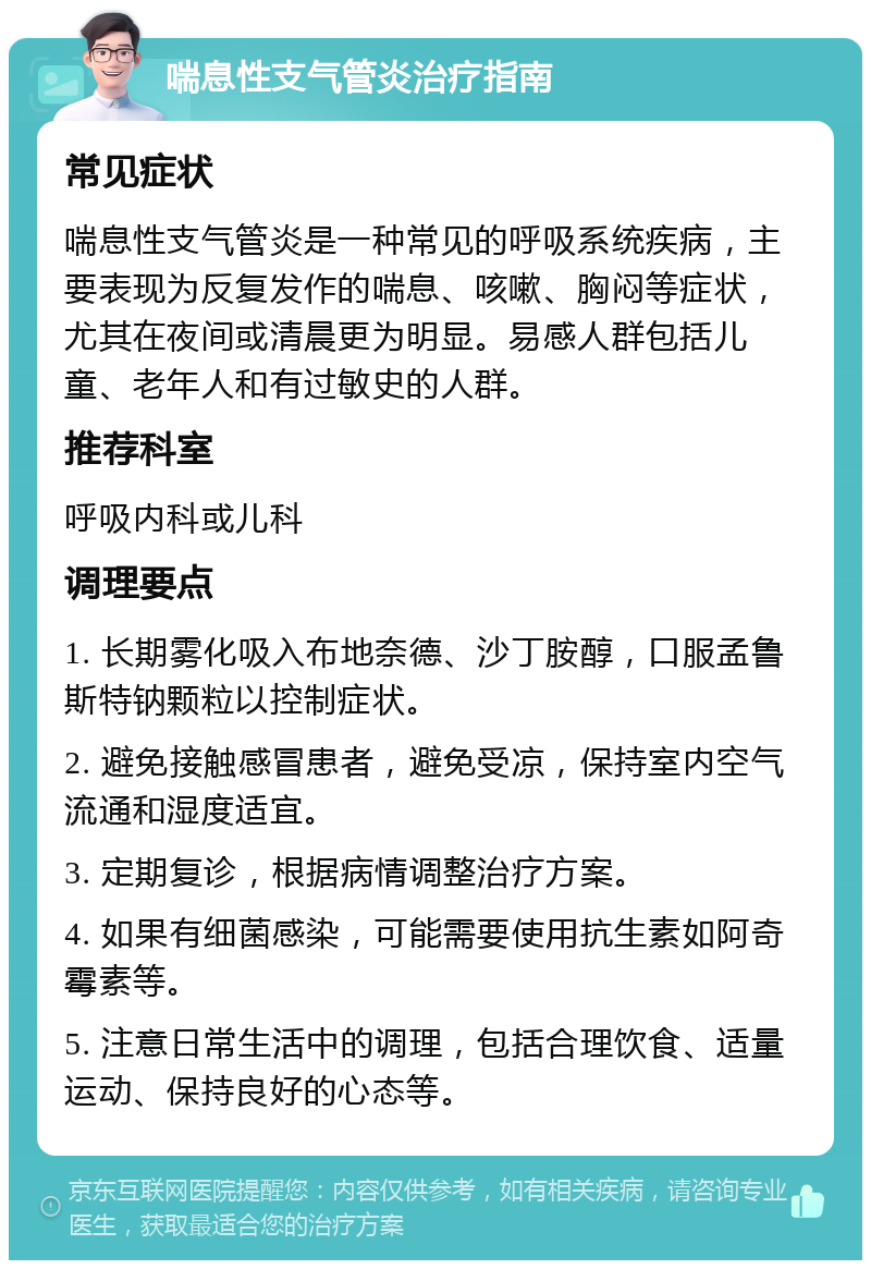 喘息性支气管炎治疗指南 常见症状 喘息性支气管炎是一种常见的呼吸系统疾病，主要表现为反复发作的喘息、咳嗽、胸闷等症状，尤其在夜间或清晨更为明显。易感人群包括儿童、老年人和有过敏史的人群。 推荐科室 呼吸内科或儿科 调理要点 1. 长期雾化吸入布地奈德、沙丁胺醇，口服孟鲁斯特钠颗粒以控制症状。 2. 避免接触感冒患者，避免受凉，保持室内空气流通和湿度适宜。 3. 定期复诊，根据病情调整治疗方案。 4. 如果有细菌感染，可能需要使用抗生素如阿奇霉素等。 5. 注意日常生活中的调理，包括合理饮食、适量运动、保持良好的心态等。