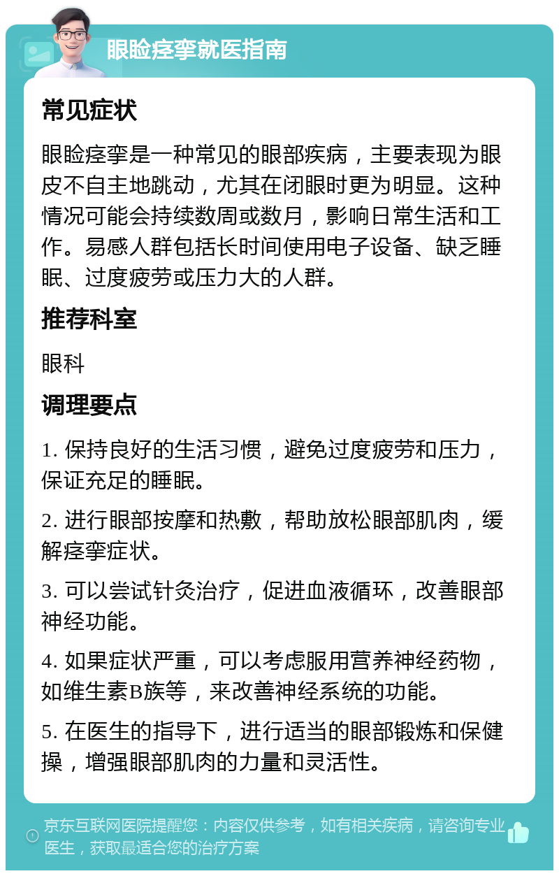 眼睑痉挛就医指南 常见症状 眼睑痉挛是一种常见的眼部疾病，主要表现为眼皮不自主地跳动，尤其在闭眼时更为明显。这种情况可能会持续数周或数月，影响日常生活和工作。易感人群包括长时间使用电子设备、缺乏睡眠、过度疲劳或压力大的人群。 推荐科室 眼科 调理要点 1. 保持良好的生活习惯，避免过度疲劳和压力，保证充足的睡眠。 2. 进行眼部按摩和热敷，帮助放松眼部肌肉，缓解痉挛症状。 3. 可以尝试针灸治疗，促进血液循环，改善眼部神经功能。 4. 如果症状严重，可以考虑服用营养神经药物，如维生素B族等，来改善神经系统的功能。 5. 在医生的指导下，进行适当的眼部锻炼和保健操，增强眼部肌肉的力量和灵活性。