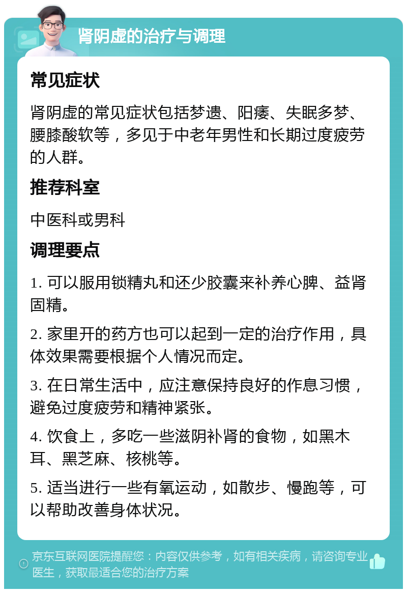 肾阴虚的治疗与调理 常见症状 肾阴虚的常见症状包括梦遗、阳痿、失眠多梦、腰膝酸软等，多见于中老年男性和长期过度疲劳的人群。 推荐科室 中医科或男科 调理要点 1. 可以服用锁精丸和还少胶囊来补养心脾、益肾固精。 2. 家里开的药方也可以起到一定的治疗作用，具体效果需要根据个人情况而定。 3. 在日常生活中，应注意保持良好的作息习惯，避免过度疲劳和精神紧张。 4. 饮食上，多吃一些滋阴补肾的食物，如黑木耳、黑芝麻、核桃等。 5. 适当进行一些有氧运动，如散步、慢跑等，可以帮助改善身体状况。