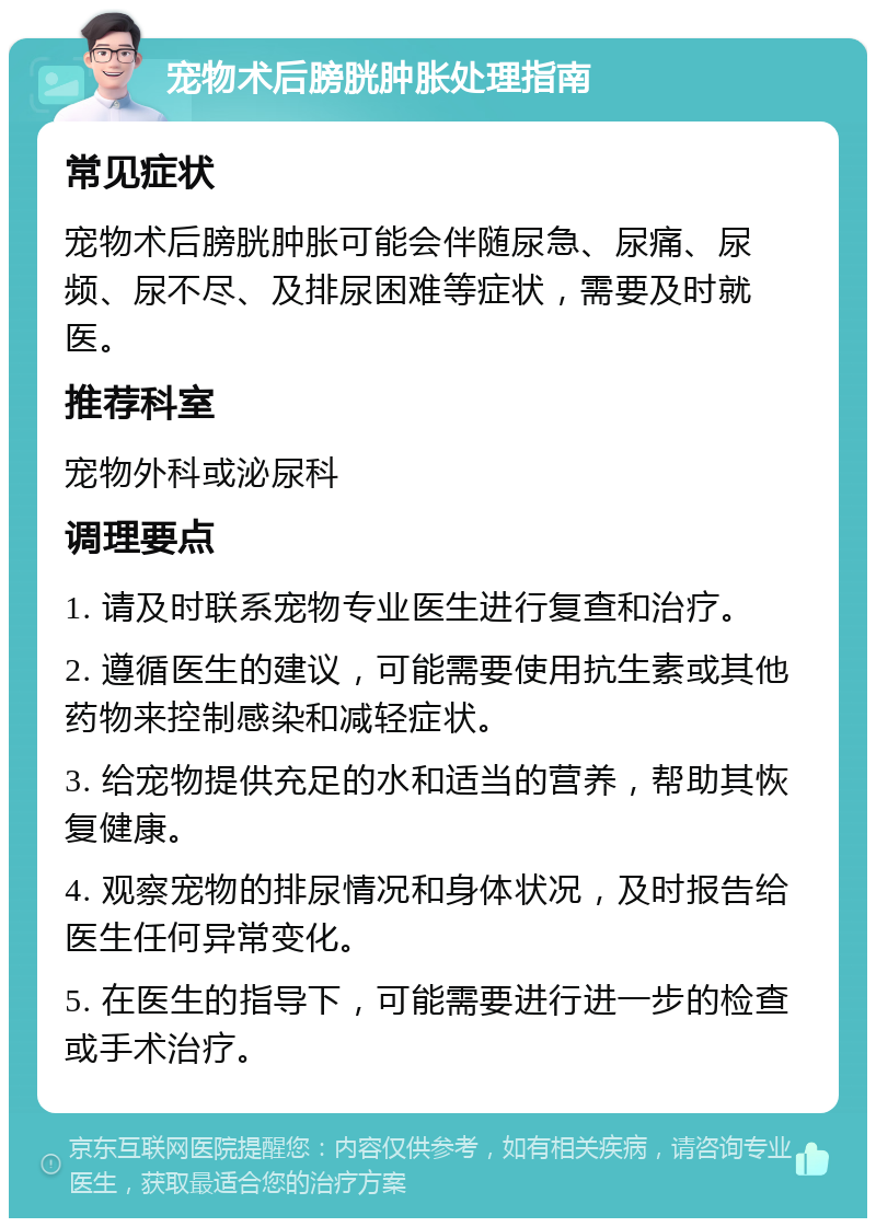 宠物术后膀胱肿胀处理指南 常见症状 宠物术后膀胱肿胀可能会伴随尿急、尿痛、尿频、尿不尽、及排尿困难等症状，需要及时就医。 推荐科室 宠物外科或泌尿科 调理要点 1. 请及时联系宠物专业医生进行复查和治疗。 2. 遵循医生的建议，可能需要使用抗生素或其他药物来控制感染和减轻症状。 3. 给宠物提供充足的水和适当的营养，帮助其恢复健康。 4. 观察宠物的排尿情况和身体状况，及时报告给医生任何异常变化。 5. 在医生的指导下，可能需要进行进一步的检查或手术治疗。