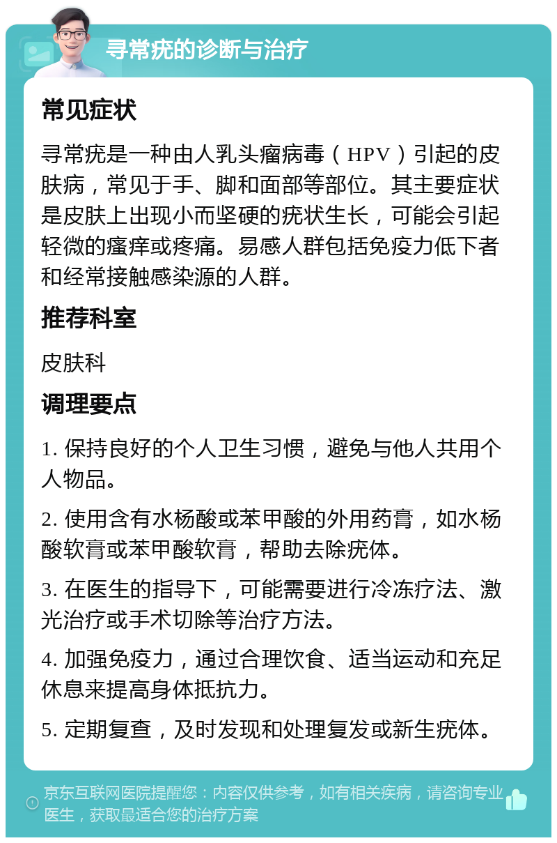 寻常疣的诊断与治疗 常见症状 寻常疣是一种由人乳头瘤病毒（HPV）引起的皮肤病，常见于手、脚和面部等部位。其主要症状是皮肤上出现小而坚硬的疣状生长，可能会引起轻微的瘙痒或疼痛。易感人群包括免疫力低下者和经常接触感染源的人群。 推荐科室 皮肤科 调理要点 1. 保持良好的个人卫生习惯，避免与他人共用个人物品。 2. 使用含有水杨酸或苯甲酸的外用药膏，如水杨酸软膏或苯甲酸软膏，帮助去除疣体。 3. 在医生的指导下，可能需要进行冷冻疗法、激光治疗或手术切除等治疗方法。 4. 加强免疫力，通过合理饮食、适当运动和充足休息来提高身体抵抗力。 5. 定期复查，及时发现和处理复发或新生疣体。