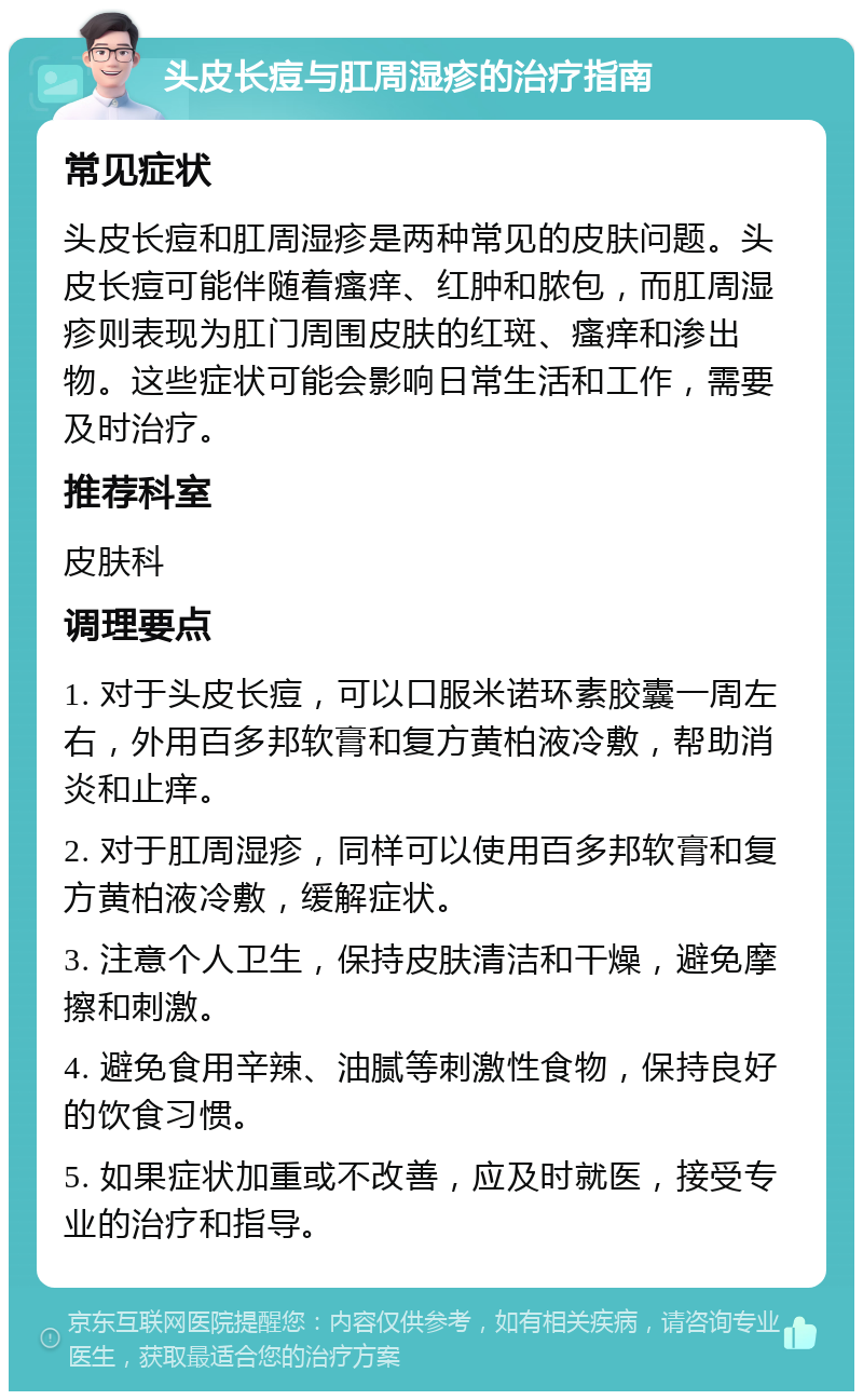 头皮长痘与肛周湿疹的治疗指南 常见症状 头皮长痘和肛周湿疹是两种常见的皮肤问题。头皮长痘可能伴随着瘙痒、红肿和脓包，而肛周湿疹则表现为肛门周围皮肤的红斑、瘙痒和渗出物。这些症状可能会影响日常生活和工作，需要及时治疗。 推荐科室 皮肤科 调理要点 1. 对于头皮长痘，可以口服米诺环素胶囊一周左右，外用百多邦软膏和复方黄柏液冷敷，帮助消炎和止痒。 2. 对于肛周湿疹，同样可以使用百多邦软膏和复方黄柏液冷敷，缓解症状。 3. 注意个人卫生，保持皮肤清洁和干燥，避免摩擦和刺激。 4. 避免食用辛辣、油腻等刺激性食物，保持良好的饮食习惯。 5. 如果症状加重或不改善，应及时就医，接受专业的治疗和指导。