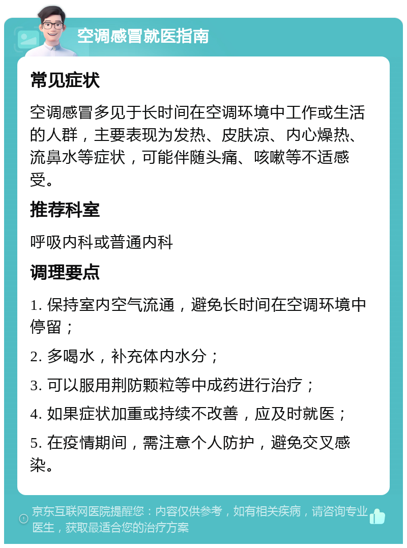 空调感冒就医指南 常见症状 空调感冒多见于长时间在空调环境中工作或生活的人群，主要表现为发热、皮肤凉、内心燥热、流鼻水等症状，可能伴随头痛、咳嗽等不适感受。 推荐科室 呼吸内科或普通内科 调理要点 1. 保持室内空气流通，避免长时间在空调环境中停留； 2. 多喝水，补充体内水分； 3. 可以服用荆防颗粒等中成药进行治疗； 4. 如果症状加重或持续不改善，应及时就医； 5. 在疫情期间，需注意个人防护，避免交叉感染。