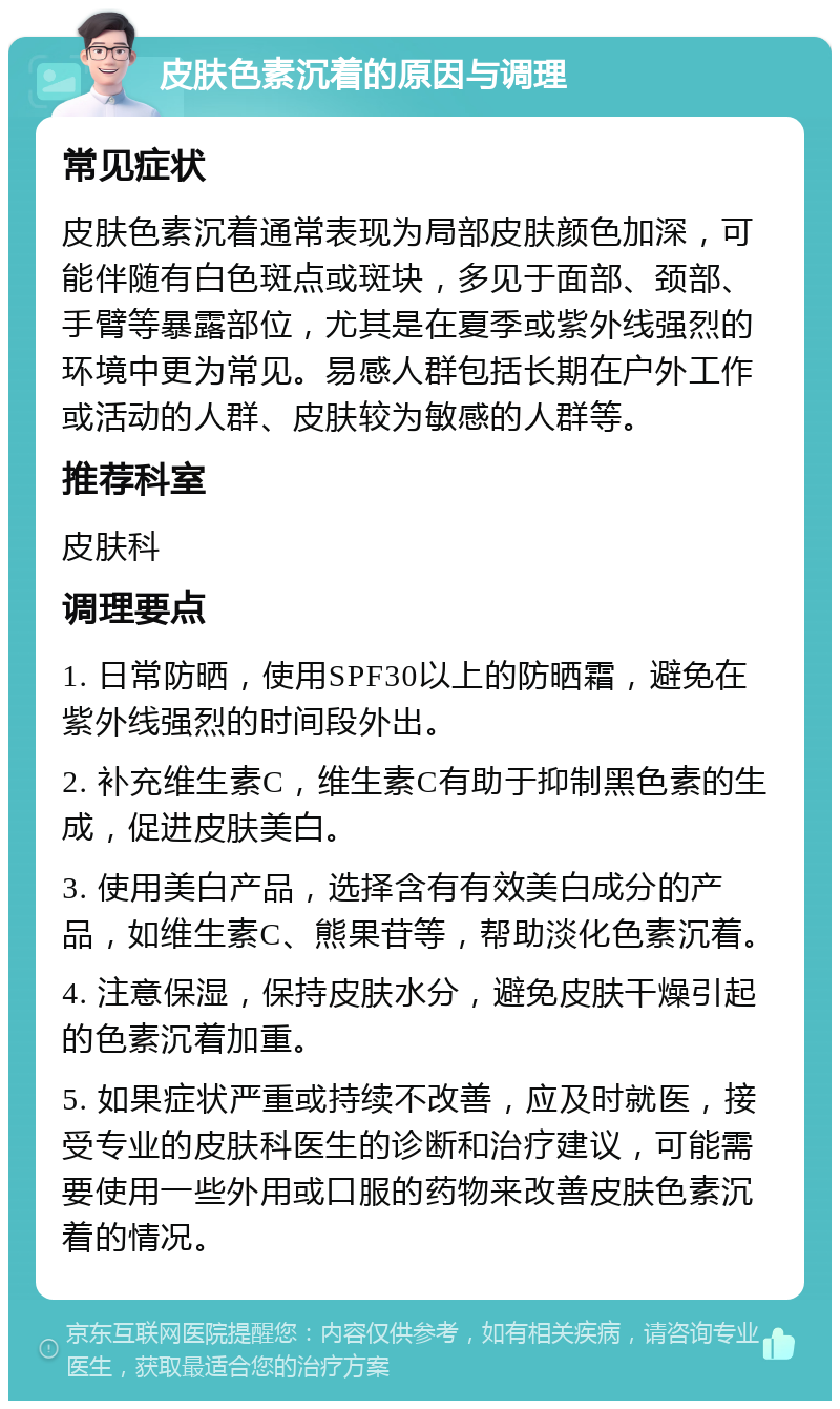 皮肤色素沉着的原因与调理 常见症状 皮肤色素沉着通常表现为局部皮肤颜色加深，可能伴随有白色斑点或斑块，多见于面部、颈部、手臂等暴露部位，尤其是在夏季或紫外线强烈的环境中更为常见。易感人群包括长期在户外工作或活动的人群、皮肤较为敏感的人群等。 推荐科室 皮肤科 调理要点 1. 日常防晒，使用SPF30以上的防晒霜，避免在紫外线强烈的时间段外出。 2. 补充维生素C，维生素C有助于抑制黑色素的生成，促进皮肤美白。 3. 使用美白产品，选择含有有效美白成分的产品，如维生素C、熊果苷等，帮助淡化色素沉着。 4. 注意保湿，保持皮肤水分，避免皮肤干燥引起的色素沉着加重。 5. 如果症状严重或持续不改善，应及时就医，接受专业的皮肤科医生的诊断和治疗建议，可能需要使用一些外用或口服的药物来改善皮肤色素沉着的情况。